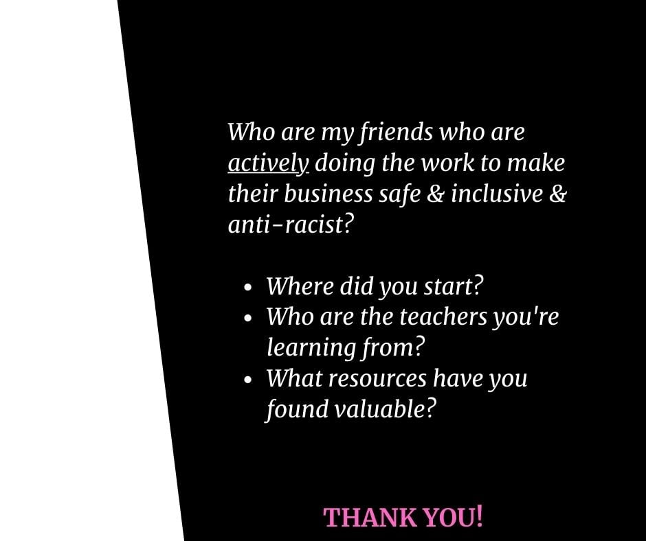 Black and white image reading: " Who are my friends who are actively doing the work to make their business safe & inclusive & anti-racist? Where did you start? Who are the teachers you're learning from? What resources have you found valuable?